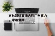 开元体育-吉林跃进客场大胜广州富力，球迷沸腾